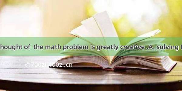 The way you thought of  the math problem is greatly creative .A. solving B. settlingC. to