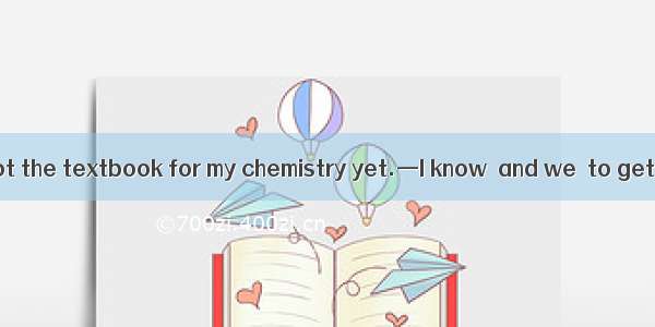 —You haven’t got the textbook for my chemistry yet.—I know  and we  to get it for the last