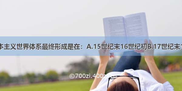 单选题资本主义世界体系最终形成是在：A.15世纪末16世纪初B.17世纪末18世纪初C