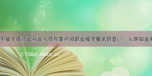 下列选项中 不属于银行业从业人员与客户间职业操守要求的是()。A.熟知业务B.专业胜任