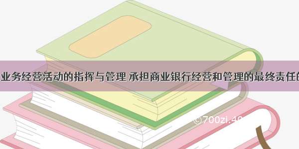 负责银行和业务经营活动的指挥与管理 承担商业银行经营和管理的最终责任的机构是()。