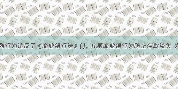 商业银行下列行为违反了《商业银行法》()。A.某商业银行为防止存款流失 大客户要求提