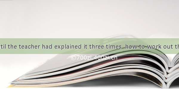 It was not until the teacher had explained it three times  how to work out the problem.A.