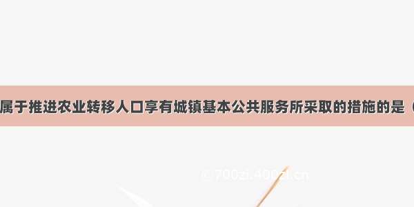 下列各项中 属于推进农业转移人口享有城镇基本公共服务所采取的措施的是（）。A.保障