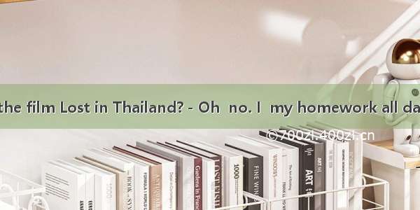 －Have you seen the film Lost in Thailand?－Oh  no. I  my homework all day yesterday.A. had