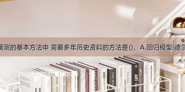 下列市场预测的基本方法中 需要多年历史资料的方法是()。A.回归模型 德尔菲法 类推