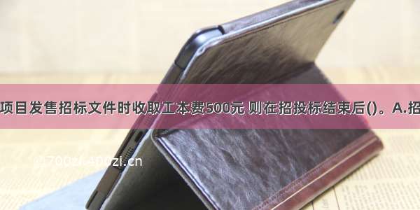 某工程建设项目发售招标文件时收取工本费500元 则在招投标结束后()。A.招标文件及收