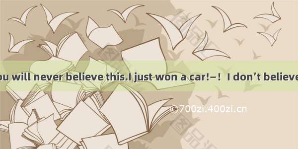—Sweetheart.You will never believe this.I just won a car!—！I don’t believe it!A. Cheer upB