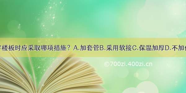 供暖立管穿楼板时应采取哪项措施？A.加套管B.采用软接C.保温加厚D.不加保温ABCD