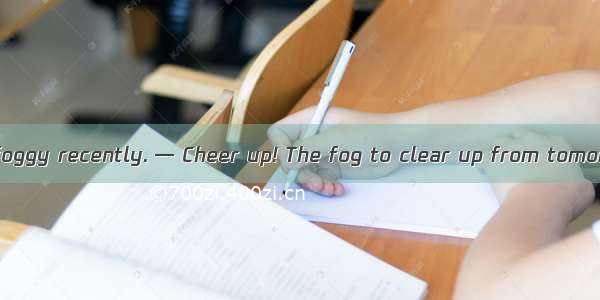 — It has been so foggy recently. — Cheer up! The fog to clear up from tomorrow.A. expects