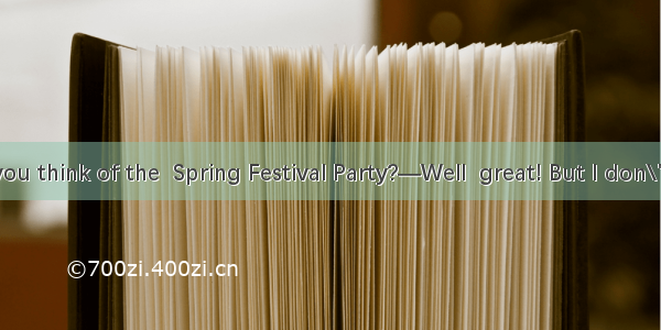 —What do you think of the  Spring Festival Party?—Well  great! But I don\'t think much