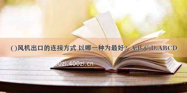 ()风机出口的连接方式 以哪一种为最好？A.B.C.D.ABCD