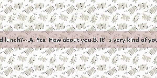 ---Have you had lunch?--.A. Yes  How about you.B. It’s very kind of you to invite me  b