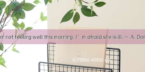 —I found my mom not feeling well this morning. I’m afraid she is ill.—.A. Don’t worry too