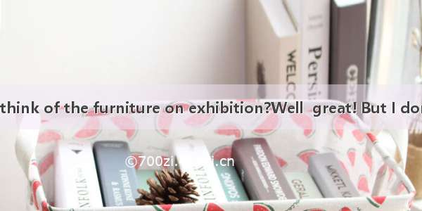 --What do you think of the furniture on exhibition?Well  great! But I don’t think much