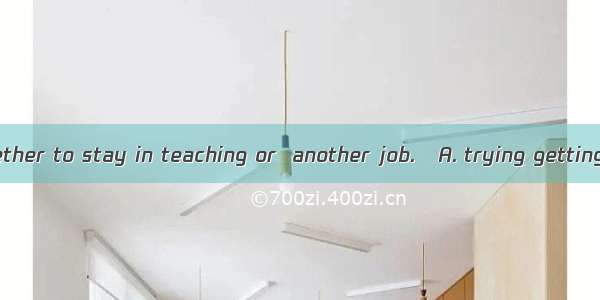 I dont know whether to stay in teaching or  another job.A. trying gettingB. to try to g