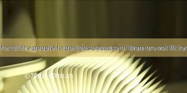 Its impossible for all the people to get jobs because of them are not fit for them.A. non