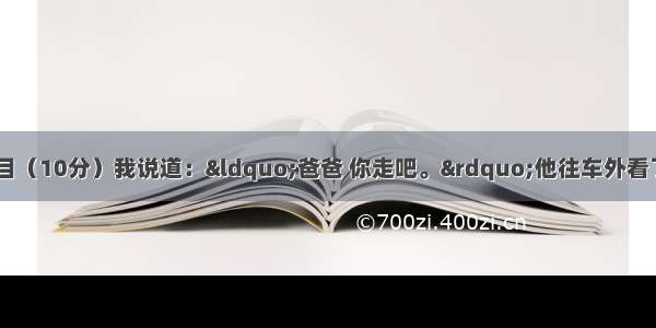 阅读下面文段 完成题目（10分）我说道：“爸爸 你走吧。”他往车外看了看说：“我买