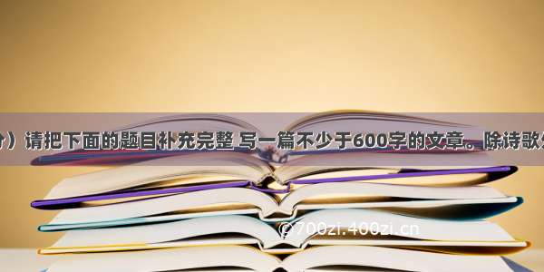 写作（40分）请把下面的题目补充完整 写一篇不少于600字的文章。除诗歌外 文体自选