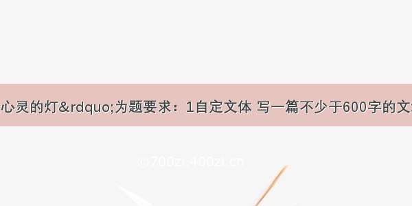 请以“点亮心灵的灯”为题要求：1自定文体 写一篇不少于600字的文章。2．线索清楚 