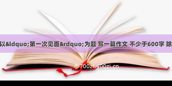 作文（50分）请以“第一次见面”为题 写一篇作文 不少于600字 除诗歌外文体不限；