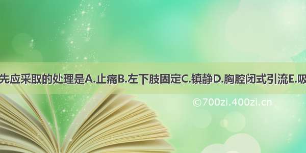 首先应采取的处理是A.止痛B.左下肢固定C.镇静D.胸腔闭式引流E.吸氧