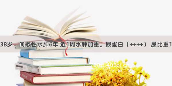 患者 男性 38岁。间歇性水肿6年 近1周水肿加重。尿蛋白（++++） 尿比重1.010～1.0