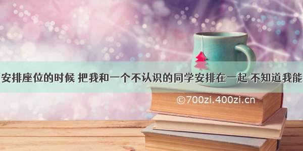 单选题老师安排座位的时候 把我和一个不认识的同学安排在一起 不知道我能不能和他成