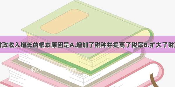 单选题我国财政收入增长的根本原因是A.增加了税种并提高了税率B.扩大了财政赤字C.发行