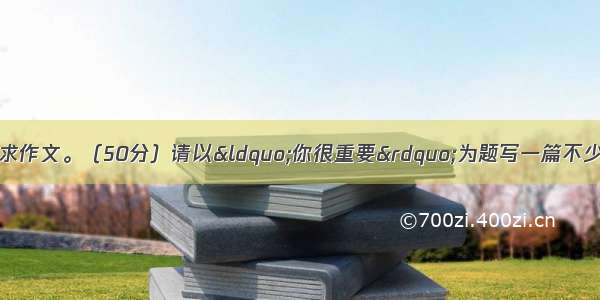 阅读下面文字 按要求作文。（50分）请以&ldquo;你很重要&rdquo;为题写一篇不少于600字的议论文