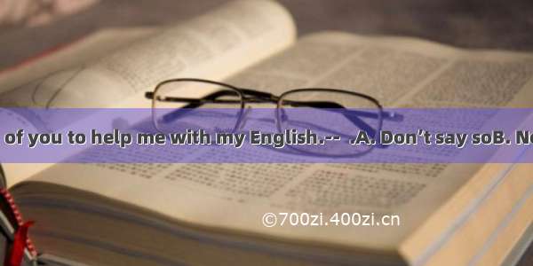 --It’s very kind of you to help me with my English.--  .A. Don’t say soB. Never mindC. My