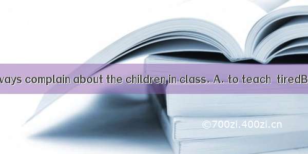 The teachers always complain about the children in class. A. to teach  tiredB. teaching  t