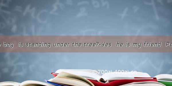–Do you know the boy  is standing under the tree?-Yes  he is my friend  Peter.A. whatB. wh