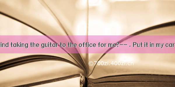 ----Do you mind taking the guitar to the office for me?-- . Put it in my car please．A.