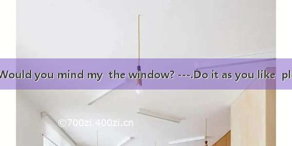 ---It’s hot. Would you mind my  the window? ---.Do it as you like  please! A. to op