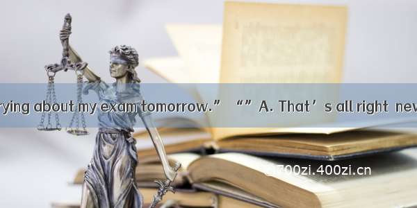 “I can’t stop worrying about my exam tomorrow.” “”A. That’s all right  never mind. B. I’m