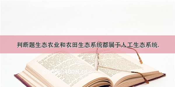 判断题生态农业和农田生态系统都属于人工生态系统．