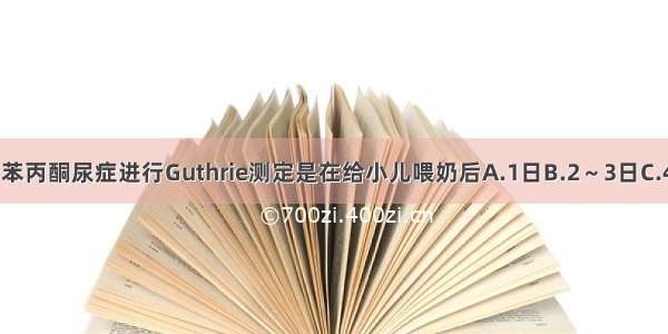 新生儿期筛查苯丙酮尿症进行Guthrie测定是在给小儿喂奶后A.1日B.2～3日C.4～5日D.6～7