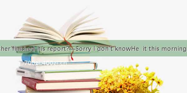 —Has your father finished his report?—Sorry I don’t knowHe  it this morning．A. was writin