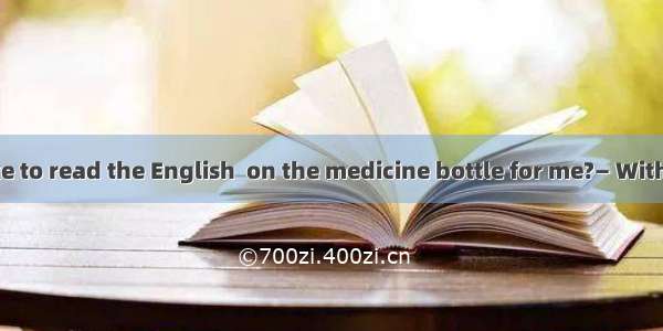 — Would you like to read the English  on the medicine bottle for me?— With pleasure.A. ins