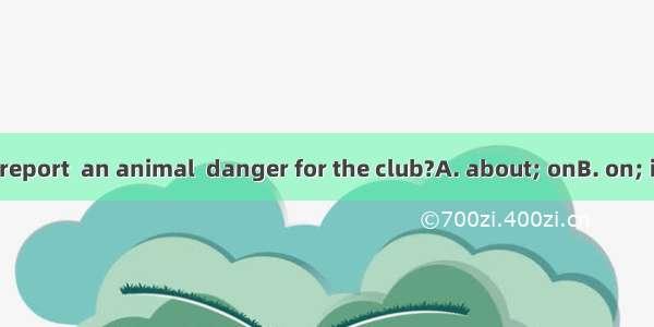 Do you write a report  an animal  danger for the club?A. about; onB. on; inC. to; fromD. i