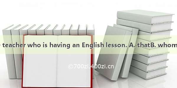 Do you know the teacher who is having an English lesson. A. thatB. whomC. whichD. whose