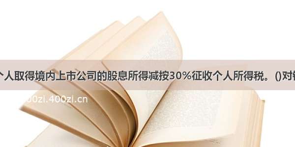 个人取得境内上市公司的股息所得减按30%征收个人所得税。()对错