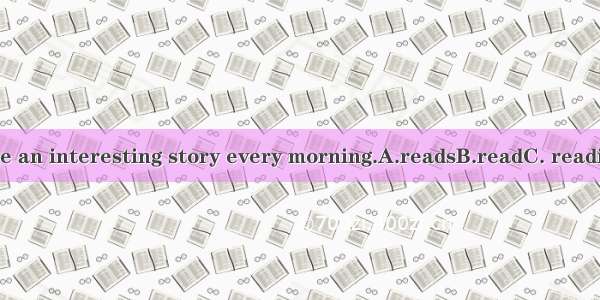 She an interesting story every morning.A.readsB.readC. reading