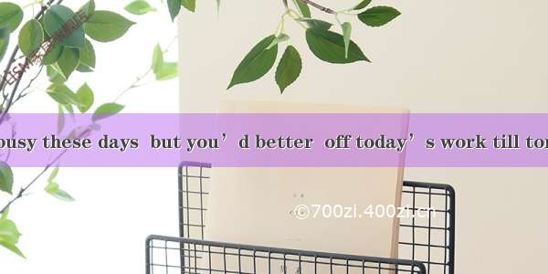 I know you’re busy these days  but you’d better  off today’s work till tomorrow.A. not to