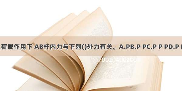 图示结构在荷载作用下 AB杆内力与下列()外力有关。A.PB.P PC.P P PD.P P P PABCD