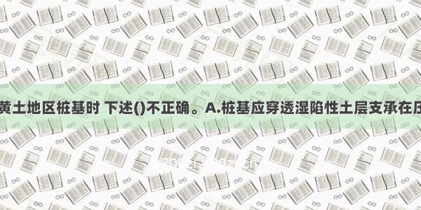 设计湿陷性黄土地区桩基时 下述()不正确。A.桩基应穿透湿陷性土层支承在压缩性较低的