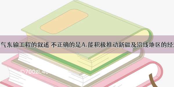 单选题有关西气东输工程的叙述 不正确的是A.能积极推动新疆及沿线地区的经济发展B.加速