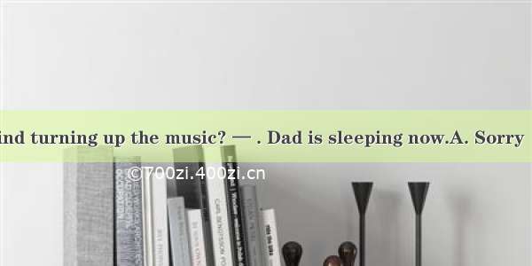 — Would you mind turning up the music? — . Dad is sleeping now.A. Sorry  I can’t do it B.