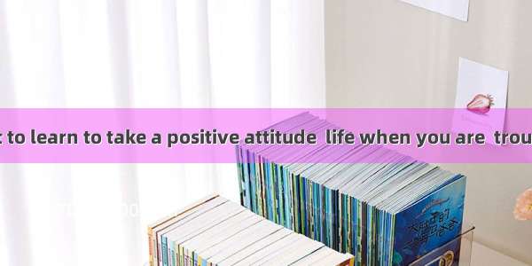 It’s important to learn to take a positive attitude  life when you are  trouble.A. to; und